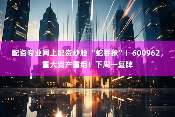 配资专业网上配资炒股 “蛇吞象”！600962，重大资产重组！下周一复牌