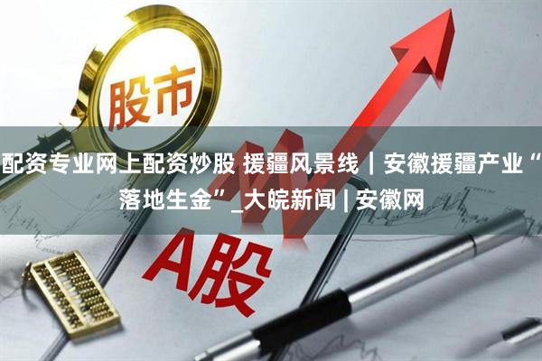 配资专业网上配资炒股 援疆风景线｜安徽援疆产业“落地生金”_大皖新闻 | 安徽网