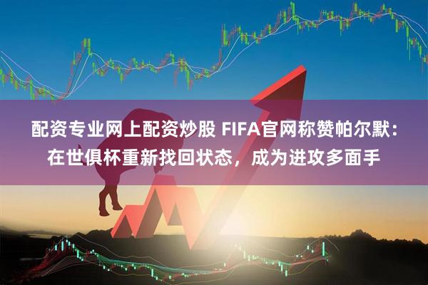 配资专业网上配资炒股 FIFA官网称赞帕尔默：在世俱杯重新找回状态，成为进攻多面手