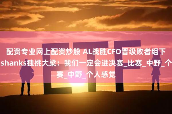 配资专业网上配资炒股 AL战胜CFO晋级败者组下一轮，shanks独挑大梁：我们一定会进决赛_比赛_中野_个人感觉