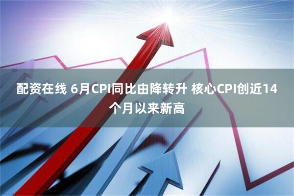 配资在线 6月CPI同比由降转升 核心CPI创近14个月以来新高