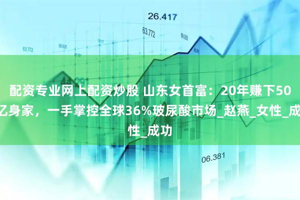 配资专业网上配资炒股 山东女首富：20年赚下500亿身家，一手掌控全球36%玻尿酸市场_赵燕_女性_成功