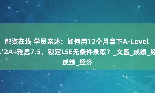 配资在线 学员亲述：如何用12个月拿下A-Level 3A*2A+雅思7.5，锁定LSE无条件录取？_文蓝_成绩_经济
