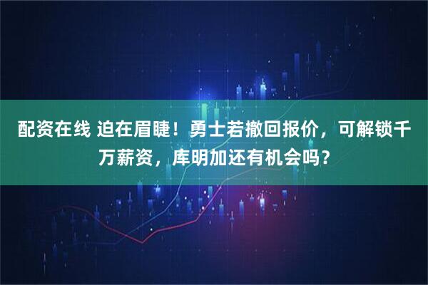 配资在线 迫在眉睫！勇士若撤回报价，可解锁千万薪资，库明加还有机会吗？