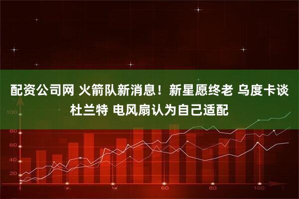 配资公司网 火箭队新消息！新星愿终老 乌度卡谈杜兰特 电风扇认为自己适配