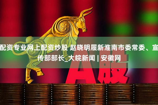 配资专业网上配资炒股 赵晓明履新淮南市委常委、宣传部部长_大皖新闻 | 安徽网