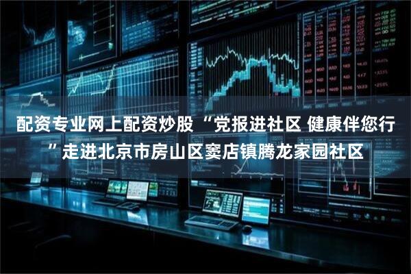 配资专业网上配资炒股 “党报进社区 健康伴您行”走进北京市房山区窦店镇腾龙家园社区