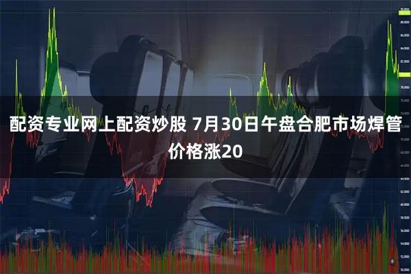 配资专业网上配资炒股 7月30日午盘合肥市场焊管价格涨20