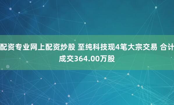 配资专业网上配资炒股 至纯科技现4笔大宗交易 合计成交364.00万股