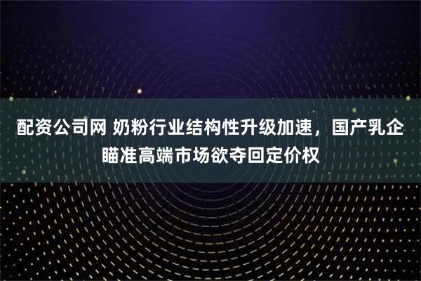 配资公司网 奶粉行业结构性升级加速，国产乳企瞄准高端市场欲夺回定价权
