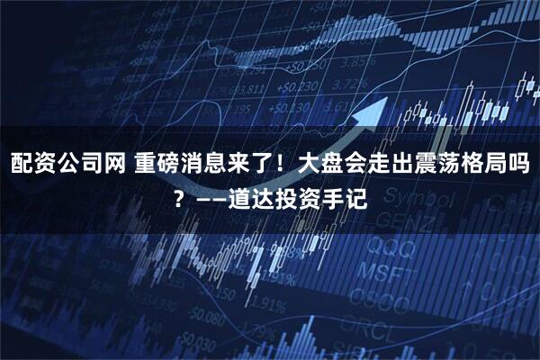配资公司网 重磅消息来了！大盘会走出震荡格局吗？——道达投资手记