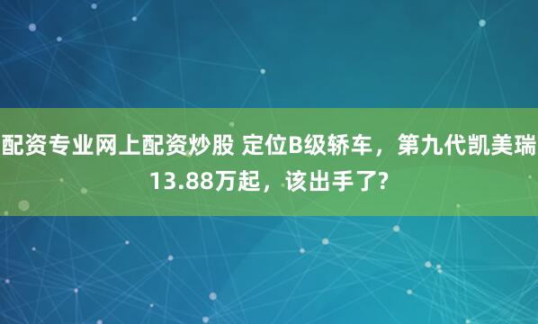 配资专业网上配资炒股 定位B级轿车，第九代凯美瑞13.88万起，该出手了?