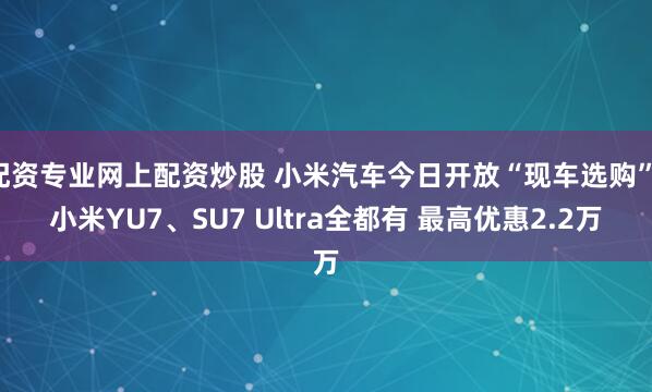 配资专业网上配资炒股 小米汽车今日开放“现车选购”：小米YU7、SU7 Ultra全都有 最高优惠2.2万