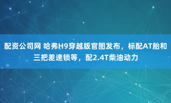 配资公司网 哈弗H9穿越版官图发布，标配AT胎和三把差速锁等，配2.4T柴油动力