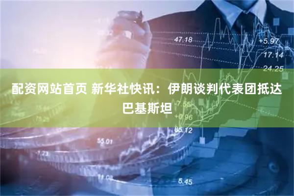 配资网站首页 新华社快讯：伊朗谈判代表团抵达巴基斯坦
