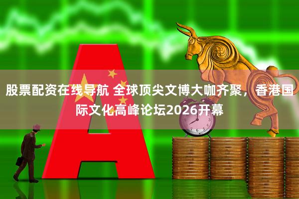 股票配资在线导航 全球顶尖文博大咖齐聚，香港国际文化高峰论坛2026开幕